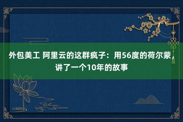 外包美工 阿里云的这群疯子：用56度的荷尔蒙，讲了一个10年的故事