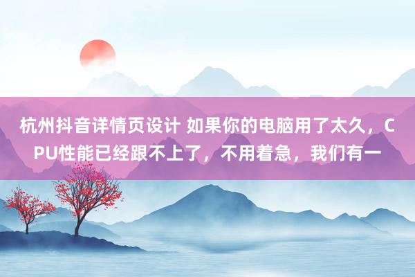 杭州抖音详情页设计 如果你的电脑用了太久，CPU性能已经跟不上了，不用着急，我们有一