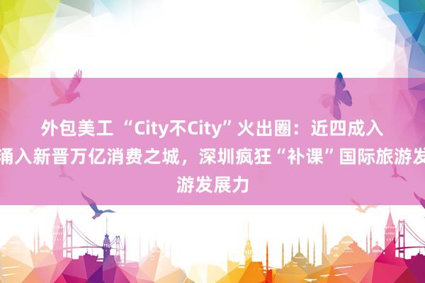 外包美工 “City不City”火出圈：近四成入境游涌入新晋万亿消费之城，深圳疯狂“补课”国际旅游发展力