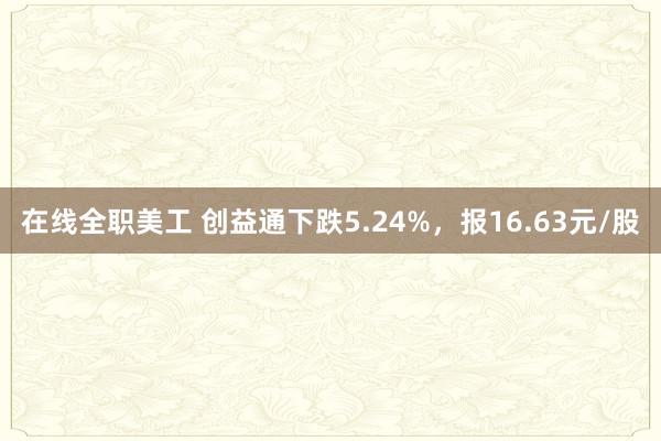 在线全职美工 创益通下跌5.24%，报16.63元/股