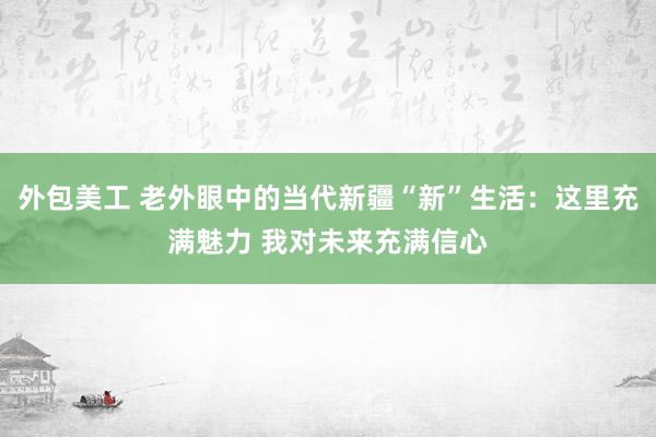 外包美工 老外眼中的当代新疆“新”生活：这里充满魅力 我对未来充满信心