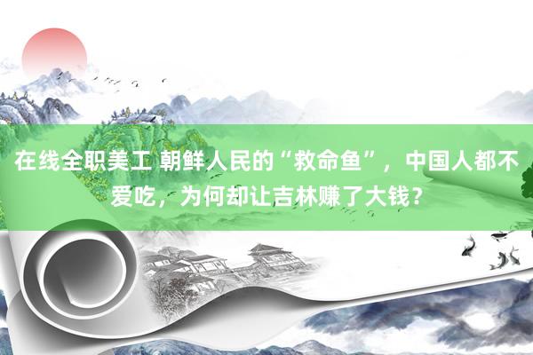 在线全职美工 朝鲜人民的“救命鱼”，中国人都不爱吃，为何却让吉林赚了大钱？