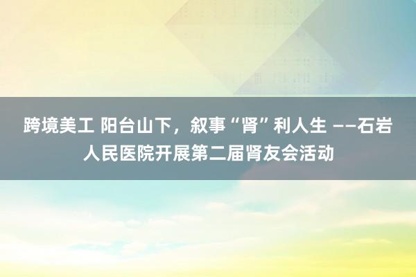 跨境美工 阳台山下，叙事“肾”利人生 ——石岩人民医院开展第二届肾友会活动