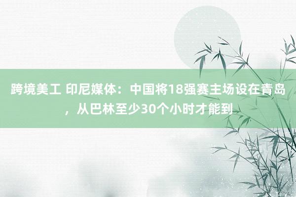 跨境美工 印尼媒体：中国将18强赛主场设在青岛，从巴林至少30个小时才能到