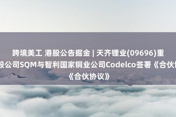 跨境美工 港股公告掘金 | 天齐锂业(09696)重要参股公司SQM与智利国家铜业公司Codelco签署《合伙协议》