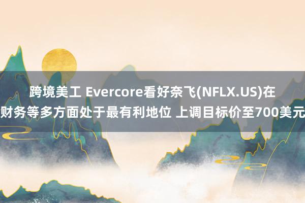 跨境美工 Evercore看好奈飞(NFLX.US)在财务等多方面处于最有利地位 上调目标价至700美元