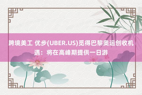 跨境美工 优步(UBER.US)觅得巴黎奥运创收机遇：将在高峰期提供一日游