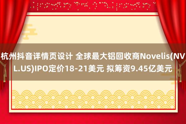 杭州抖音详情页设计 全球最大铝回收商Novelis(NVL.US)IPO定价18-21美元 拟筹资9.45亿美元