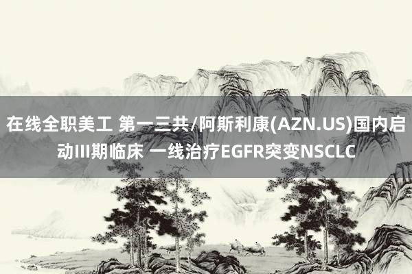 在线全职美工 第一三共/阿斯利康(AZN.US)国内启动III期临床 一线治疗EGFR突变NSCLC