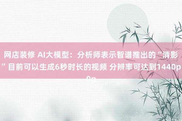 网店装修 AI大模型：分析师表示智谱推出的“清影”目前可以生成6秒时长的视频 分辨率可达到1440p