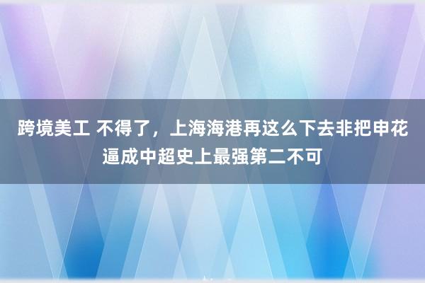 跨境美工 不得了，上海海港再这么下去非把申花逼成中超史上最强第二不可