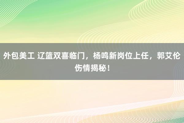 外包美工 辽篮双喜临门，杨鸣新岗位上任，郭艾伦伤情揭秘！