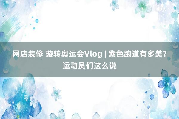 网店装修 璇转奥运会Vlog | 紫色跑道有多美？运动员们这么说