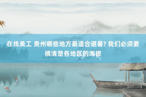 在线美工 贵州哪些地方最适合避暑? 我们必须要搞清楚各地区的海拔