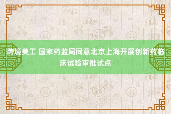 跨境美工 国家药监局同意北京上海开展创新药临床试验审批试点