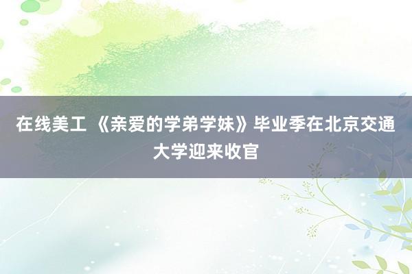 在线美工 《亲爱的学弟学妹》毕业季在北京交通大学迎来收官