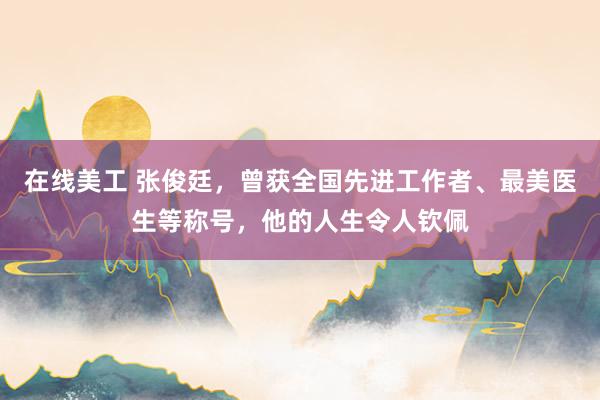 在线美工 张俊廷，曾获全国先进工作者、最美医生等称号，他的人生令人钦佩