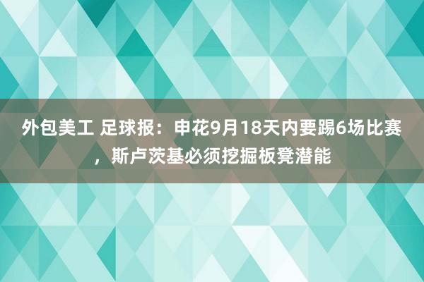 外包美工 足球报：申花9月18天内要踢6场比赛，斯卢茨基必须挖掘板凳潜能