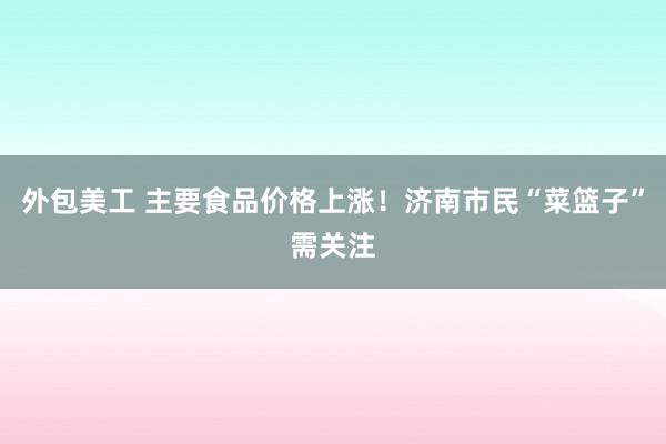 外包美工 主要食品价格上涨！济南市民“菜篮子”需关注