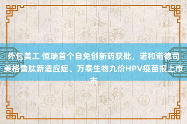 外包美工 恒瑞首个自免创新药获批，诺和诺德司美格鲁肽新适应症、万泰生物九价HPV疫苗报上市