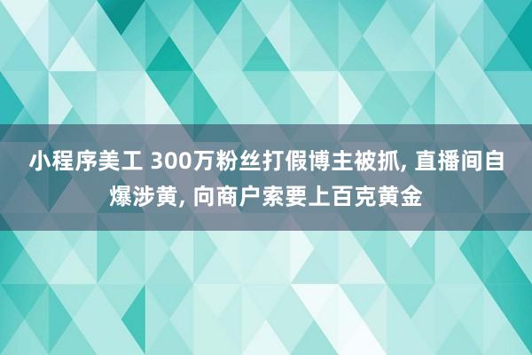 小程序美工 300万粉丝打假博主被抓, 直播间自爆涉黄, 向商户索要上百克黄金