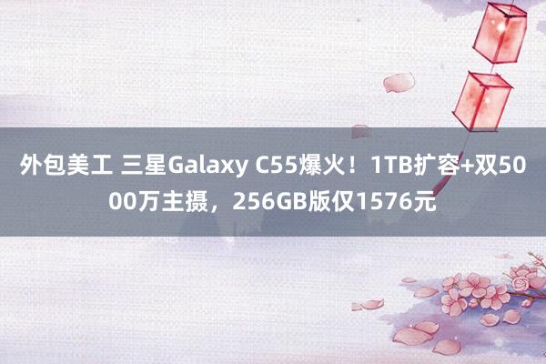 外包美工 三星Galaxy C55爆火！1TB扩容+双5000万主摄，256GB版仅1576元