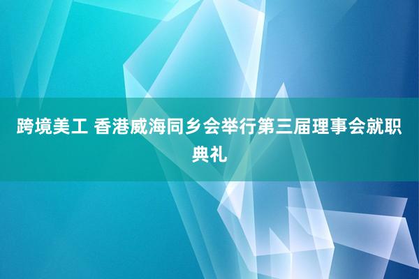 跨境美工 香港威海同乡会举行第三届理事会就职典礼