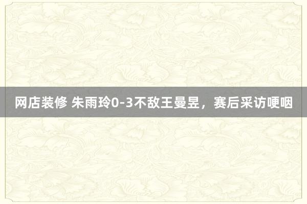 网店装修 朱雨玲0-3不敌王曼昱，赛后采访哽咽